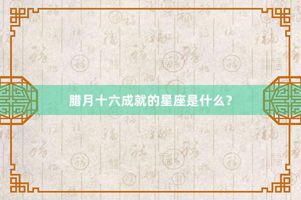 腊月十六成就的星座是什么?